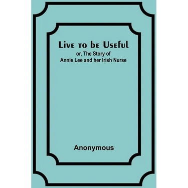 Live to be Useful: or, The Story of Annie Lee and her Irish Nurse