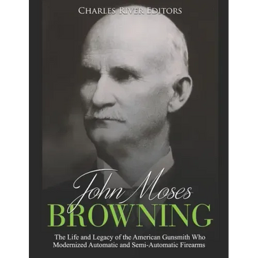 John Moses Browning: The Life and Legacy of the American Gunsmith Who Modernized Automatic and Semi-Automatic Firearms