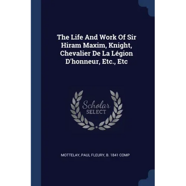 The Life And Work Of Sir Hiram Maxim, Knight, Chevalier De La Légion D'honneur, Etc., Etc