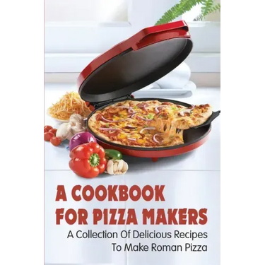 A Cookbook For Pizza Makers: A Collection Of Delicious Recipes To Make Roman Pizza: The Art Of Making Pizza At Home