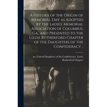 A History of the Origin of Memorial Day as Adopted by the Ladies' Memorial Association of Columbus, Ga., and Presented to the Lizzie Rutherford Chapte