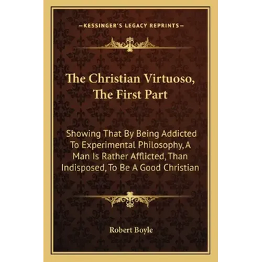 The Christian Virtuoso, the First Part: Showing That by Being Addicted to Experimental Philosophy, a Man Is Rather Afflicted, Than Indisposed, to Be a