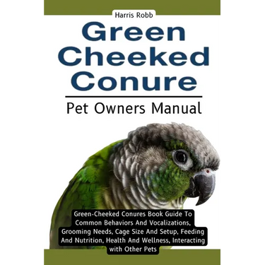 Green Cheeked Conure: Green-Cheeked Conures Book Guide To Common Behaviors And Vocalizations, Grooming Needs, Cage Size And Setup, Feeding A