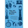 The Art of Watch Repair - Including Descriptions of the Watch Movement, Parts of the Watch, and Common Stoppages of Wrist Watches