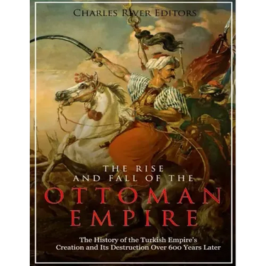 The Rise and Fall of the Ottoman Empire: The History of the Turkish Empire's Creation and Its Destruction Over 600 Years Later
