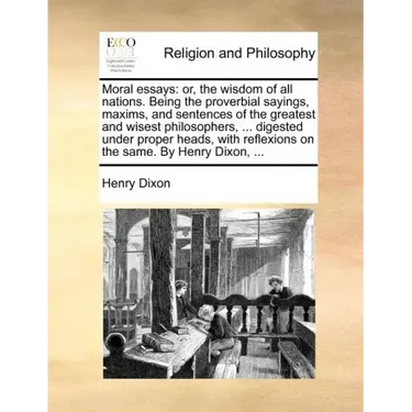 Moral Essays: Or, the Wisdom of All Nations. Being the Proverbial Sayings, Maxims, and Sentences of the Greatest and Wisest Philosop