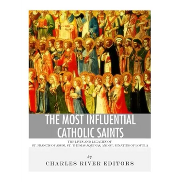 The Most Influential Catholic Saints: The Lives and Legacies of St. Francis of Assisi, St. Thomas Aquinas, and St. Ignatius of Loyola