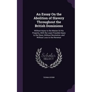 An Essay On the Abolition of Slavery Throughout the British Dominions: Without Injury to the Master Or His Property, With the Least Possible Injury to