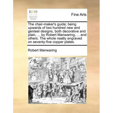 The Chair-Maker's Guide; Being Upwards of Two Hundred New and Genteel Designs, Both Decorative and Plain, ... by Robert Manwaring, ... and Others. the