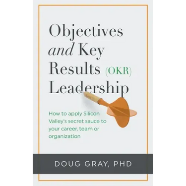 Objectives + Key Results (OKR) Leadership;: How to apply Silicon Valley's secret sauce to your career, team or organization