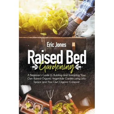 Raised Bed Gardening: A Beginner's Guide to Building and Sustaining Your Own Raised Organic Vegetable Garden using Less Space and Your Own O