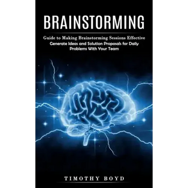 Brainstorming: Guide to Making Brainstorming Sessions Effective (Generate Ideas and Solution Proposals for Daily Problems With Your Team)