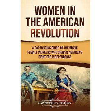 Women in the American Revolution: A Captivating Guide to the Brave Female Pioneers Who Shaped America's Fight for Independence