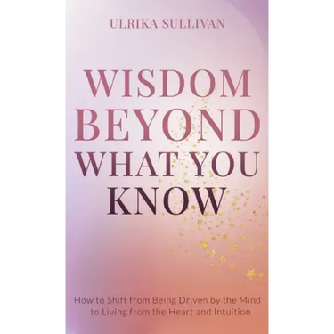 Wisdom Beyond What You Know: How to Shift from Being Driven by the Mind to Living from the Heart and Intuition