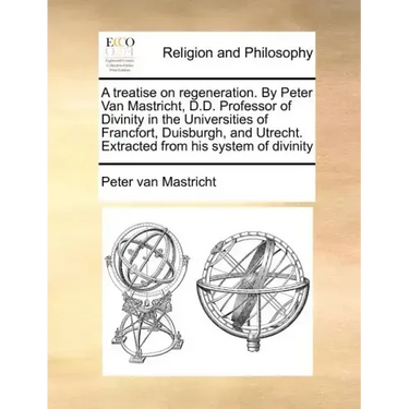 A Treatise on Regeneration. by Peter Van Mastricht, D.D. Professor of Divinity in the Universities of Francfort, Duisburgh, and Utrecht. Extracted fro