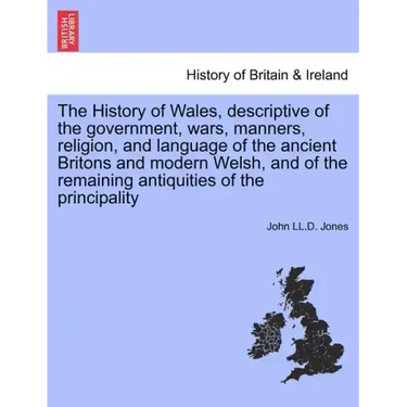 The History of Wales, Descriptive of the Government, Wars, Manners, Religion, and Language of the Ancient Britons and Modern Welsh, and of the Remaini