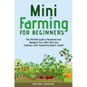 Mini Farming for Beginners: The Ultimate Guide to Remaking Your Backyard Into a Mini Farm and Creating a Self-Sustaining Organic Garden