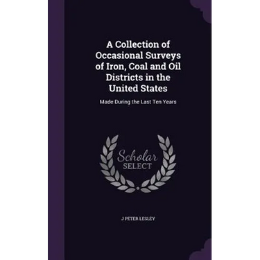 A Collection of Occasional Surveys of Iron, Coal and Oil Districts in the United States: Made During the Last Ten Years