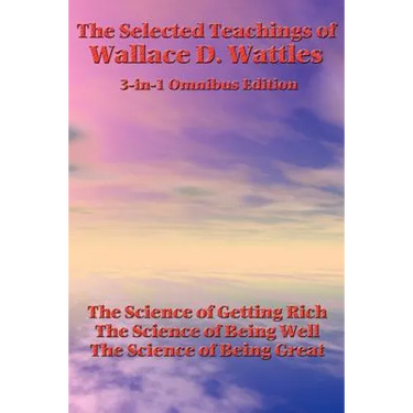 The Selected Teachings of Wallace D. Wattles: The Science of Getting Rich, the Science of Being Well, the Science of Being Great