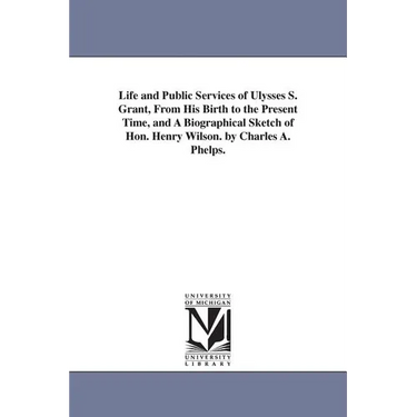 Life and Public Services of Ulysses S. Grant, From His Birth to the Present Time, and A Biographical Sketch of Hon. Henry Wilson. by Charles A. Phelps