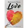 ReCreate Your Love: A Guide To Create True Unconditional Love For Yourself, Your Spouse, And Others.