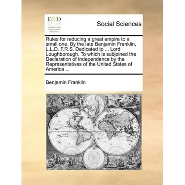 Rules for Reducing a Great Empire to a Small One. by the Late Benjamin Franklin, L.L.D. F.R.S. Dedicated to ... Lord Loughborough. to Which Is Subjoin
