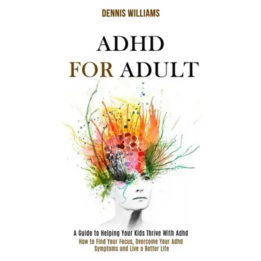 Adhd for Adult: How to Find Your Focus, Overcome Your Adhd Symptoms and Live a Better Life (A Guide to Helping Your Kids Thrive With Adhd)