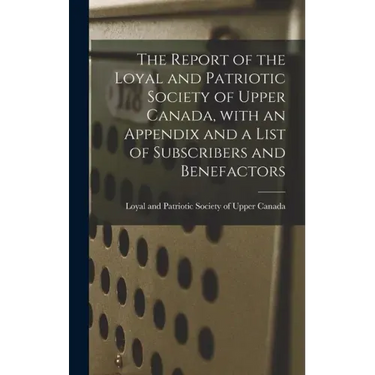 The Report of the Loyal and Patriotic Society of Upper Canada, With an Appendix and a List of Subscribers and Benefactors
