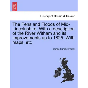 The Fens and Floods of Mid-Lincolnshire. with a Description of the River Witham and Its Improvements Up to 1825. with Maps, Etc