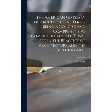 The American Glossary of Architectural Terms, Being a Concise and Comprehensive Compilation of All Terms Used in the Practice of Architecture and the