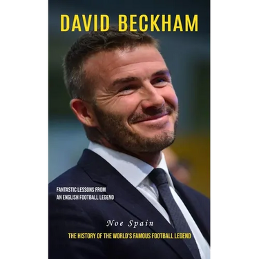 David Beckham: Fantastic Lessons From an English Football Legend (The History of the World's Famous Football Legend)