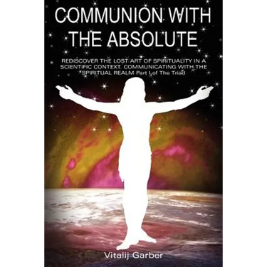 Communion with the Absolute: REDISCOVER THE LOST ART OF SPIRITUALITY IN A SCIENTIFIC CONTEXT COMMUNICATING WITH THE SPIRITUAL REALM Part I of The Tria