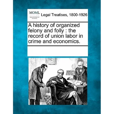 A History of Organized Felony and Folly: The Record of Union Labor in Crime and Economics.
