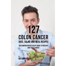 127 Colon Cancer Juice, Salad, and Meal Recipes: The Comprehensive Recipe Book to Prevent and Fight Cancer