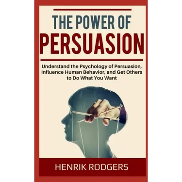 The Power of Persuasion: Understand the Psychology of Persuasion, Influence Human Behavior, and Get Others to Do What You Want