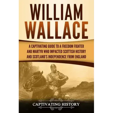 William Wallace: A Captivating Guide to a Freedom Fighter and Martyr Who Impacted Scottish History and Scotland's Independence from England