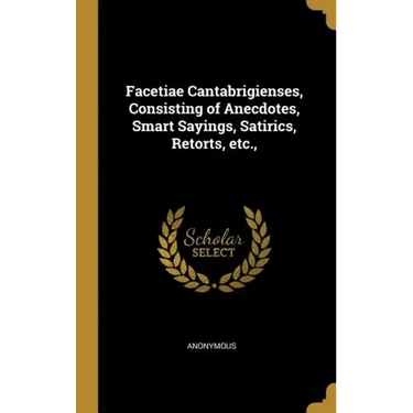 Facetiae Cantabrigienses, Consisting of Anecdotes, Smart Sayings, Satirics, Retorts, etc.,