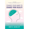 Change Your Mind To Change Your Reality: How Shifting Your Thinking Can Unlock Your Health, Your Relationships, and Your Peace of Mind