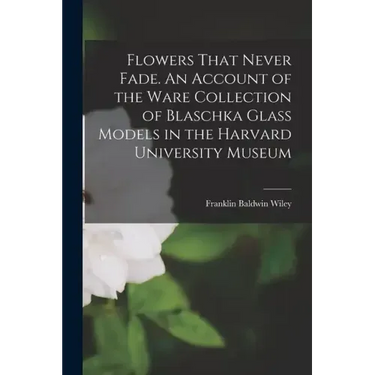Flowers That Never Fade. An Account of the Ware Collection of Blaschka Glass Models in the Harvard University Museum