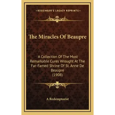 The Miracles of Beaupre: A Collection of the Most Remarkable Cures Wrought at the Far-Famed Shrine of St. Anne de Beaupre (1908)