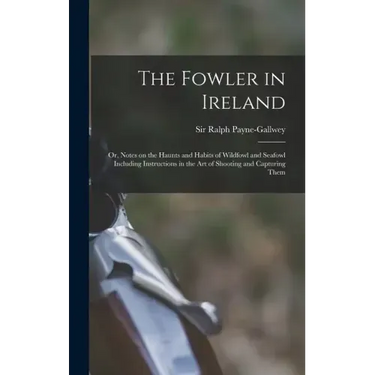 The Fowler in Ireland; or, Notes on the Haunts and Habits of Wildfowl and Seafowl Including Instructions in the Art of Shooting and Capturing Them