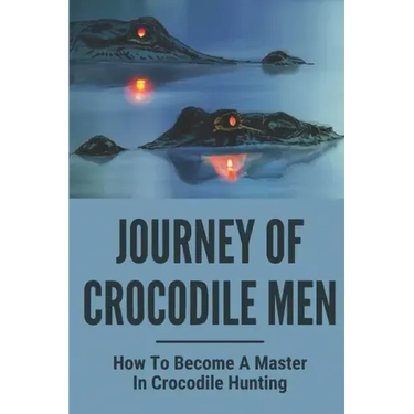 Journey Of Crocodile Men: How To Become A Master In Crocodile Hunting: History And Adventures Of Crocodile Hunters