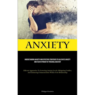 Anxiety: Understanding Anxiety And Effective Strategies To Alleviate Anxiety And Fear In Pursuit Of Personal Mastery (Efficient Approaches To Lowering