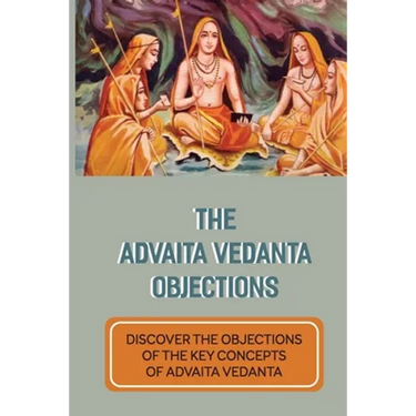 The Advaita Vedanta Objections: Discover The Objections Of The Key Concepts Of Advaita Vedanta: Criticisms Of Advaita Vedanta Concepts