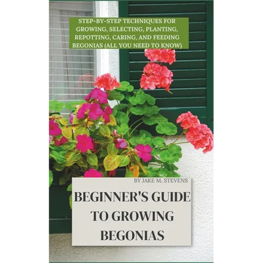 Beginner's Guide to Growing Begonias: Step-by-Step Techniques for Growing, Selecting, Planting, Repotting, Caring, and Feeding Begonias (All you need