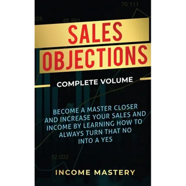 Sales Objections: Become a Master Closer and Increase Your Sales and Income by Learning How to Always Turn That No into a Yes Complete Volume