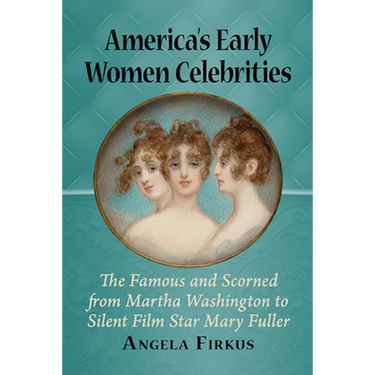 America's Early Women Celebrities: The Famous and Scorned from Martha Washington to Silent Film Star Mary Fuller