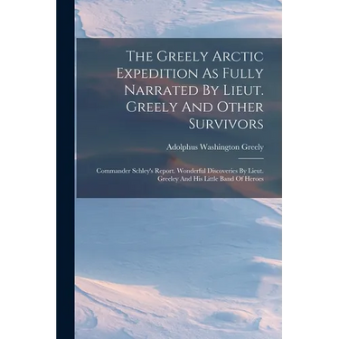 The Greely Arctic Expedition As Fully Narrated By Lieut. Greely And Other Survivors: Commander Schley's Report. Wonderful Discoveries By Lieut. Greele