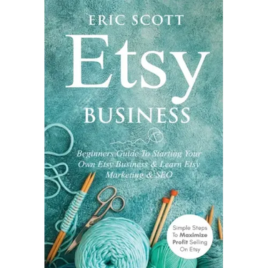 Etsy Business - Beginners Guide To Starting Your Own Etsy Business & Learn Etsy Marketing & SEO: Simple Steps To Maximize Profit Selling On Etsy