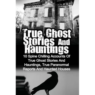 True Ghost Stories And Hauntings: 10 Spine Chilling Accounts Of True Ghost Stories And Hauntings, True Paranormal Reports And Haunted Houses